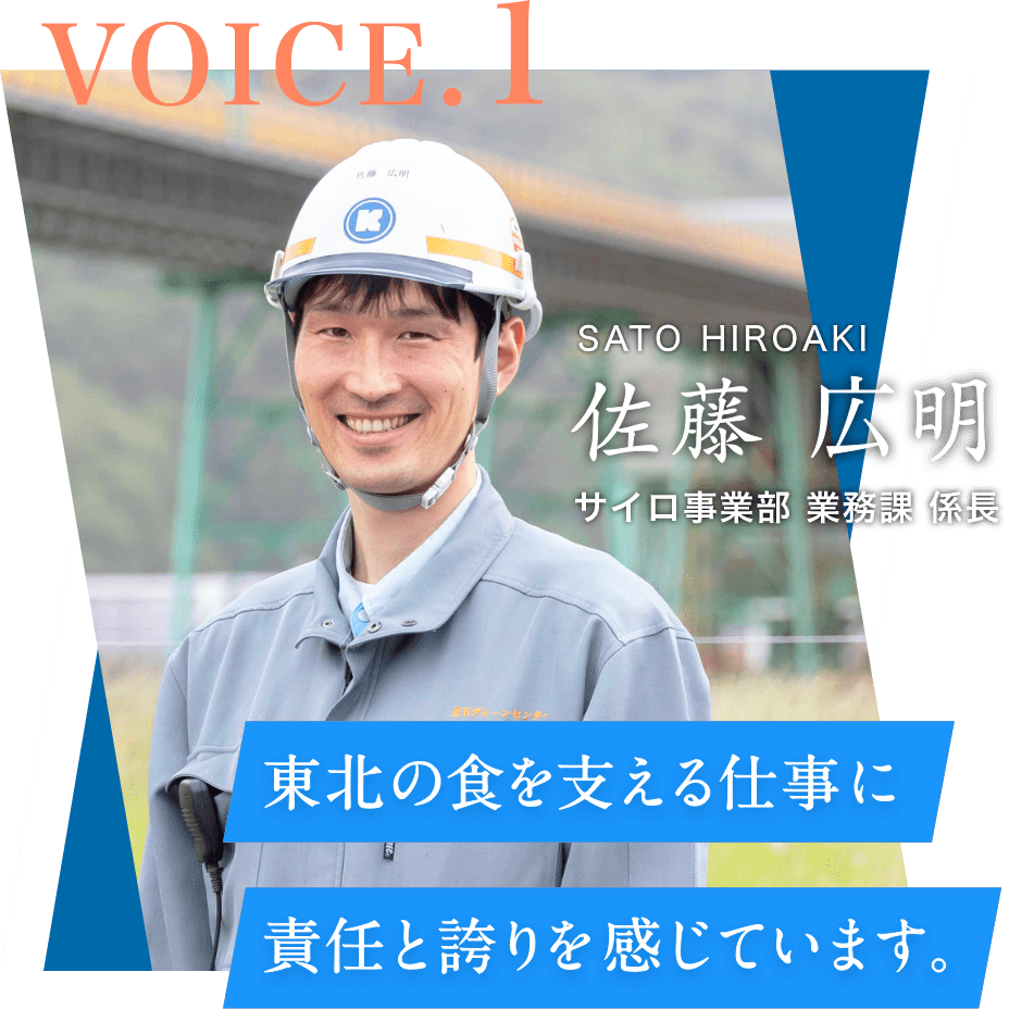 VOICE.1 サイロ事業部 業務課 係⻑ 佐藤 広明 SATO HIROAKI 東北の⾷を⽀える仕事に責任と誇りを感じています。